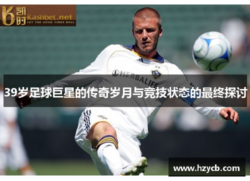 39岁足球巨星的传奇岁月与竞技状态的最终探讨