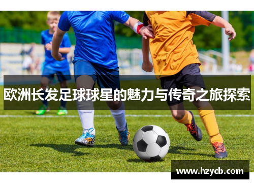 欧洲长发足球球星的魅力与传奇之旅探索