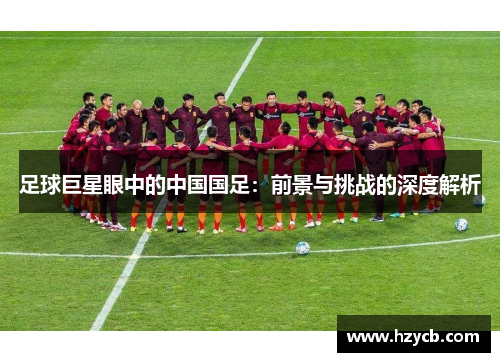 足球巨星眼中的中国国足：前景与挑战的深度解析
