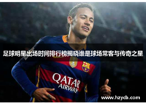 足球明星出场时间排行榜揭晓谁是球场常客与传奇之星